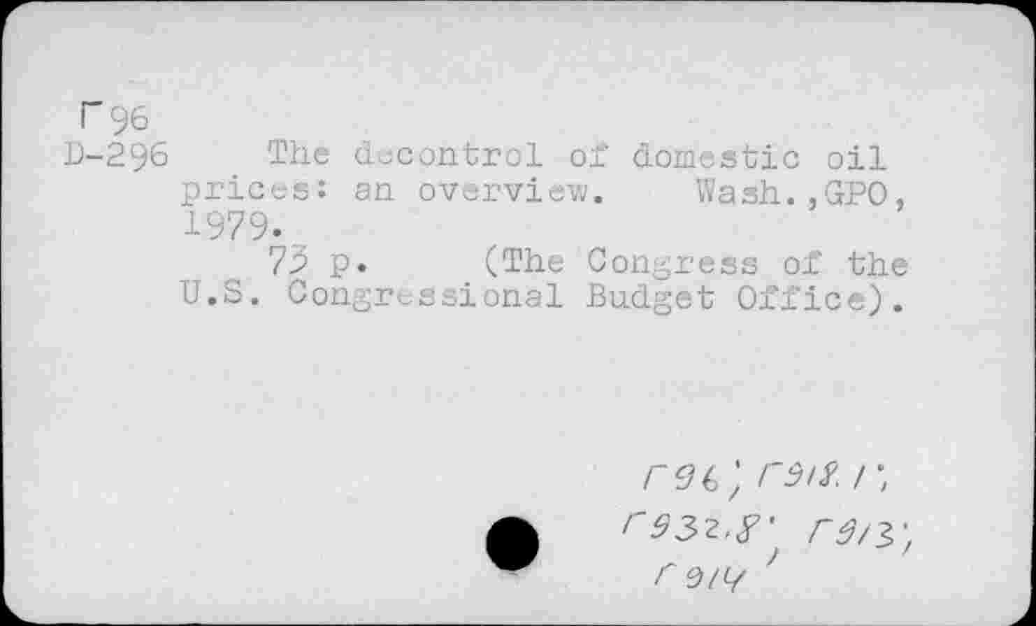 ﻿"96
D-296 The decontrol of domestic oil prices: an overview. Wash.,GPO, 1979.
73 p. (The Congress of the U.S. Congressional Budget Office).
/~96;	;
''332,<T /-^/3-F 0)lL/ '